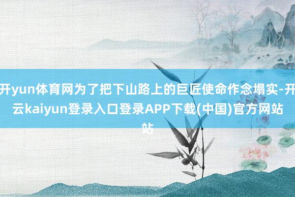 开yun体育网为了把下山路上的巨匠使命作念塌实-开云kaiyun登录入口登录APP下载(中国)官方网站