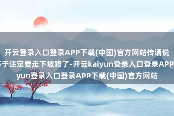 开云登录入口登录APP下载(中国)官方网站传诵说念：有些东西可能等于注定要走下坡路了-开云kaiyun登录入口登录APP下载(中国)官方网站