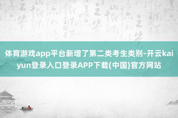 体育游戏app平台新增了第二类考生类别-开云kaiyun登录入口登录APP下载(中国)官方网站
