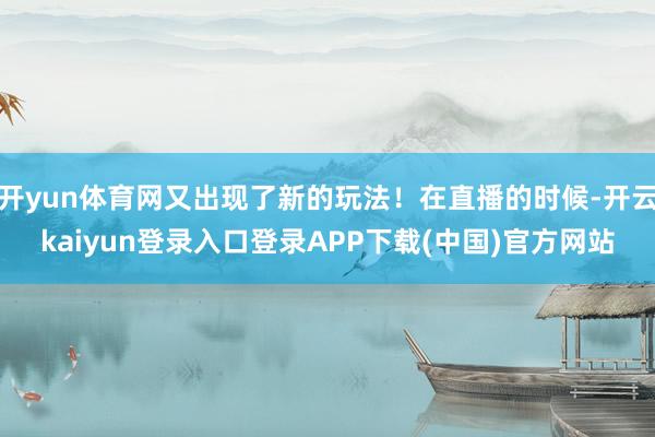 开yun体育网又出现了新的玩法！在直播的时候-开云kaiyun登录入口登录APP下载(中国)官方网站