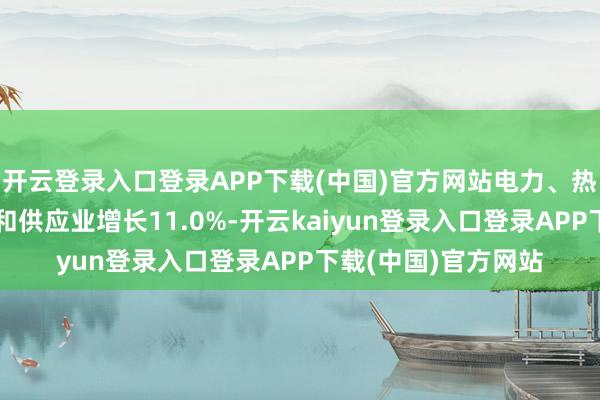 开云登录入口登录APP下载(中国)官方网站电力、热力、燃气及水坐褥和供应业增长11.0%-开云kaiyun登录入口登录APP下载(中国)官方网站