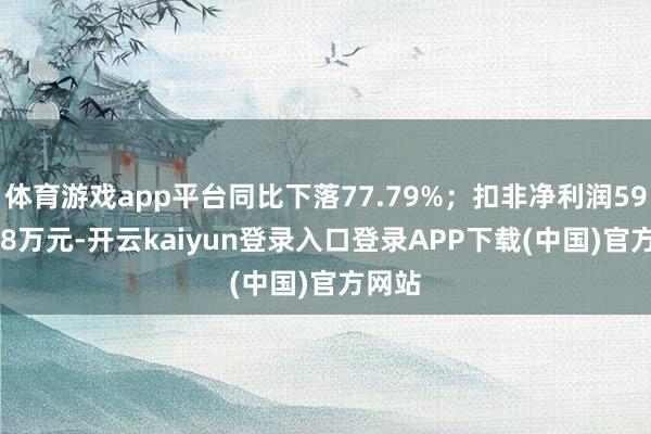 体育游戏app平台同比下落77.79%；扣非净利润5994.78万元-开云kaiyun登录入口登录APP下载(中国)官方网站