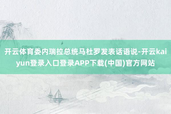 开云体育委内瑞拉总统马杜罗发表话语说-开云kaiyun登录入口登录APP下载(中国)官方网站