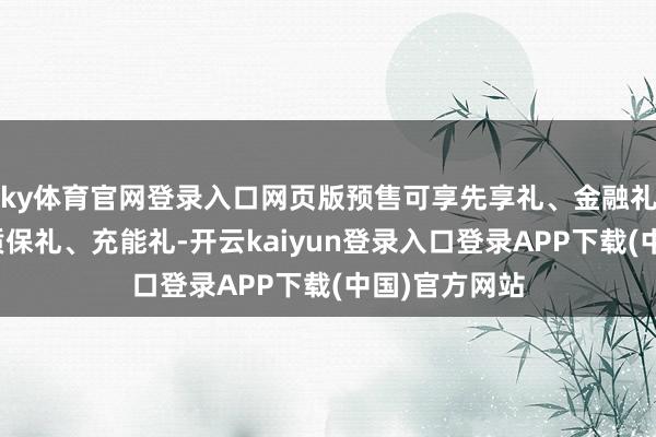 ky体育官网登录入口网页版预售可享先享礼、金融礼、网联礼、质保礼、充能礼-开云kaiyun登录入口登录APP下载(中国)官方网站