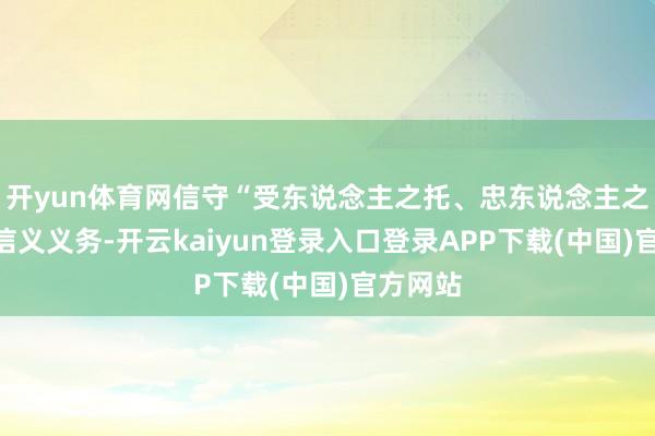 开yun体育网信守“受东说念主之托、忠东说念主之事”的信义义务-开云kaiyun登录入口登录APP下载(中国)官方网站
