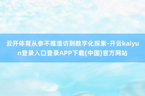 云开体育从参不雅造访到数字化探索-开云kaiyun登录入口登录APP下载(中国)官方网站