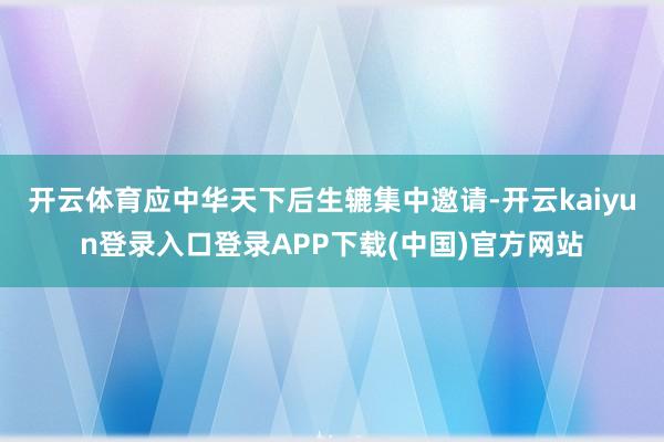 开云体育应中华天下后生辘集中邀请-开云kaiyun登录入口登录APP下载(中国)官方网站