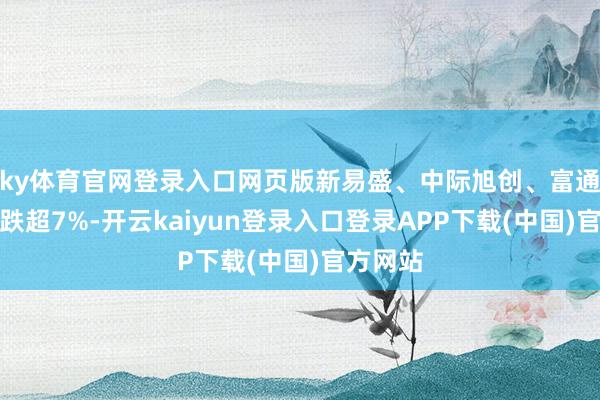 ky体育官网登录入口网页版新易盛、中际旭创、富通微电等跌超7%-开云kaiyun登录入口登录APP下载(中国)官方网站