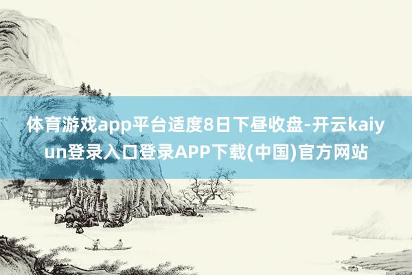 体育游戏app平台　　适度8日下昼收盘-开云kaiyun登录入口登录APP下载(中国)官方网站