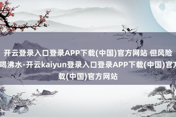 开云登录入口登录APP下载(中国)官方网站 但风险大)多喝沸水-开云kaiyun登录入口登录APP下载(中国)官方网站