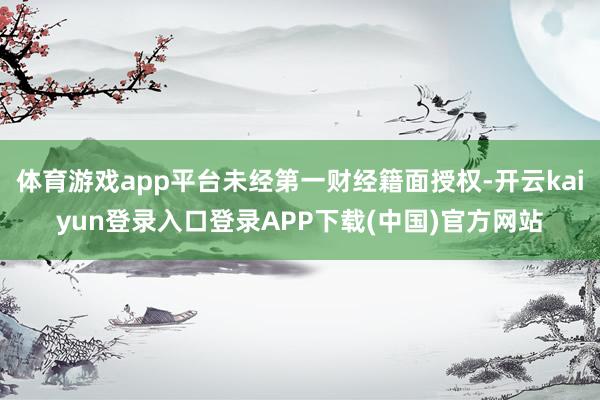 体育游戏app平台未经第一财经籍面授权-开云kaiyun登录入口登录APP下载(中国)官方网站