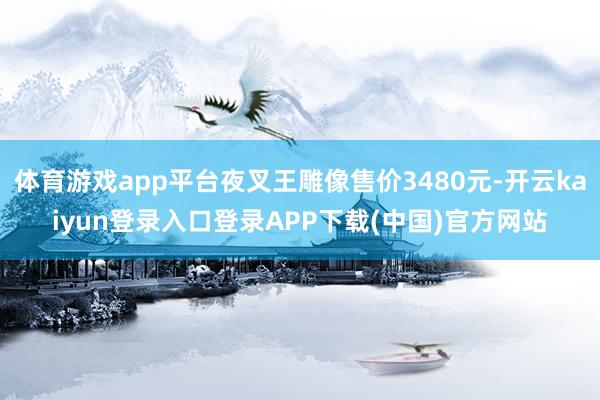 体育游戏app平台夜叉王雕像售价3480元-开云kaiyun登录入口登录APP下载(中国)官方网站