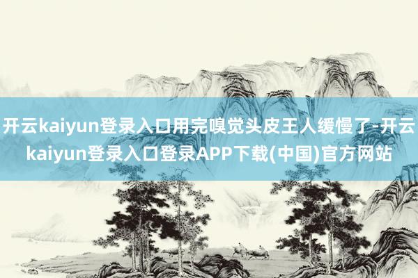 开云kaiyun登录入口用完嗅觉头皮王人缓慢了-开云kaiyun登录入口登录APP下载(中国)官方网站