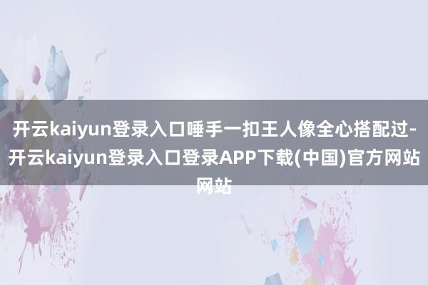 开云kaiyun登录入口唾手一扣王人像全心搭配过-开云kaiyun登录入口登录APP下载(中国)官方网站