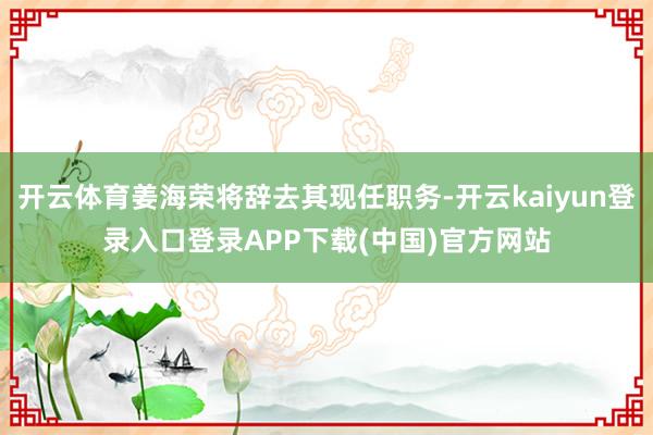 开云体育姜海荣将辞去其现任职务-开云kaiyun登录入口登录APP下载(中国)官方网站