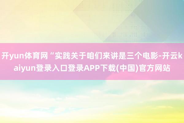 开yun体育网“实践关于咱们来讲是三个电影-开云kaiyun登录入口登录APP下载(中国)官方网站