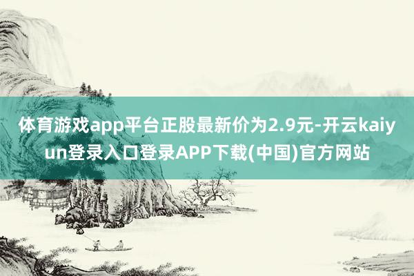 体育游戏app平台正股最新价为2.9元-开云kaiyun登录入口登录APP下载(中国)官方网站