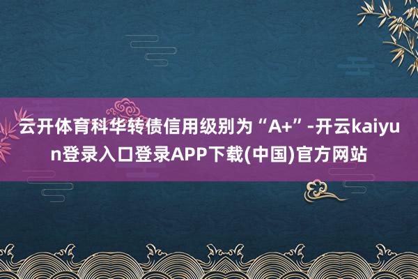 云开体育科华转债信用级别为“A+”-开云kaiyun登录入口登录APP下载(中国)官方网站
