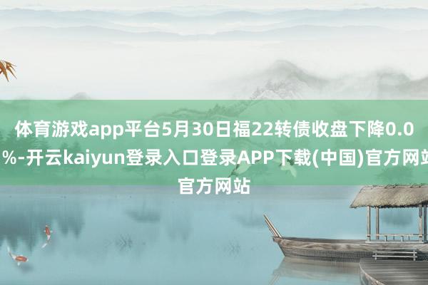 体育游戏app平台5月30日福22转债收盘下降0.07%-开云kaiyun登录入口登录APP下载(中国)官方网站