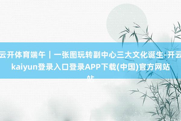 云开体育端午｜一张图玩转副中心三大文化诞生-开云kaiyun登录入口登录APP下载(中国)官方网站