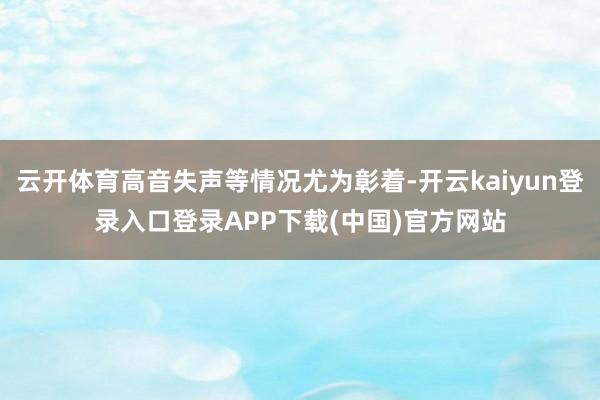 云开体育高音失声等情况尤为彰着-开云kaiyun登录入口登录APP下载(中国)官方网站