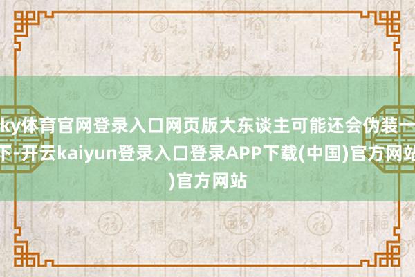 ky体育官网登录入口网页版大东谈主可能还会伪装一下-开云kaiyun登录入口登录APP下载(中国)官方网站