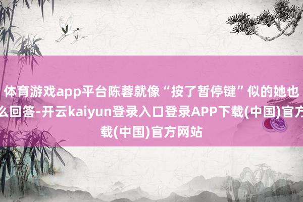 体育游戏app平台陈蓉就像“按了暂停键”似的她也没什么回答-开云kaiyun登录入口登录APP下载(中国)官方网站