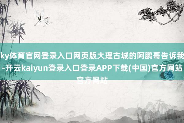 ky体育官网登录入口网页版大理古城的阿鹏哥告诉我-开云kaiyun登录入口登录APP下载(中国)官方网站