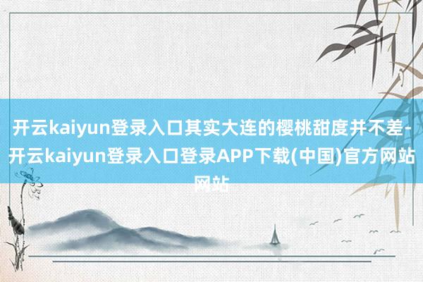 开云kaiyun登录入口其实大连的樱桃甜度并不差-开云kaiyun登录入口登录APP下载(中国)官方网站