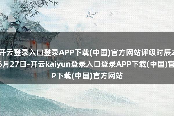 开云登录入口登录APP下载(中国)官方网站评级时辰2024年6月27日-开云kaiyun登录入口登录APP下载(中国)官方网站