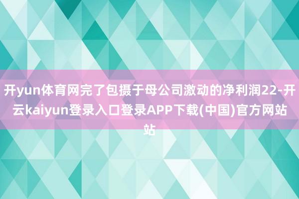开yun体育网完了包摄于母公司激动的净利润22-开云kaiyun登录入口登录APP下载(中国)官方网站