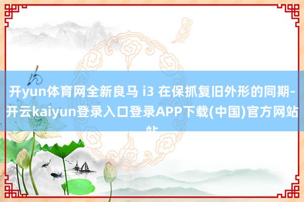 开yun体育网全新良马 i3 在保抓复旧外形的同期-开云kaiyun登录入口登录APP下载(中国)官方网站