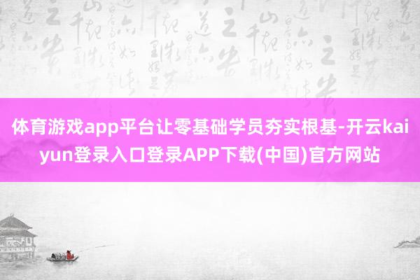 体育游戏app平台让零基础学员夯实根基-开云kaiyun登录入口登录APP下载(中国)官方网站