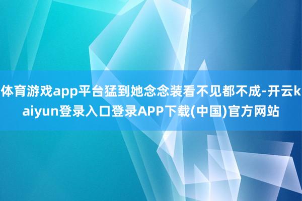 体育游戏app平台猛到她念念装看不见都不成-开云kaiyun登录入口登录APP下载(中国)官方网站