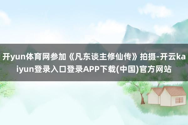 开yun体育网参加《凡东谈主修仙传》拍摄-开云kaiyun登录入口登录APP下载(中国)官方网站