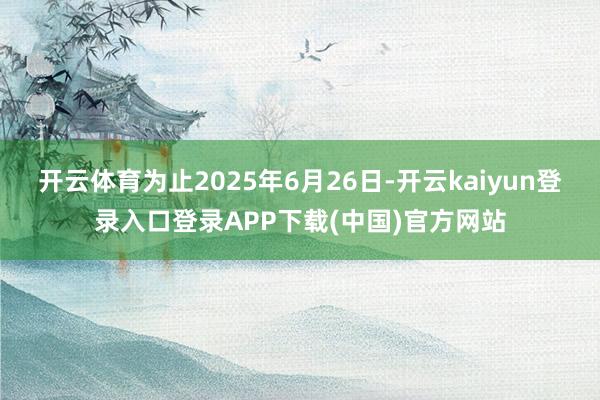 开云体育为止2025年6月26日-开云kaiyun登录入口登录APP下载(中国)官方网站