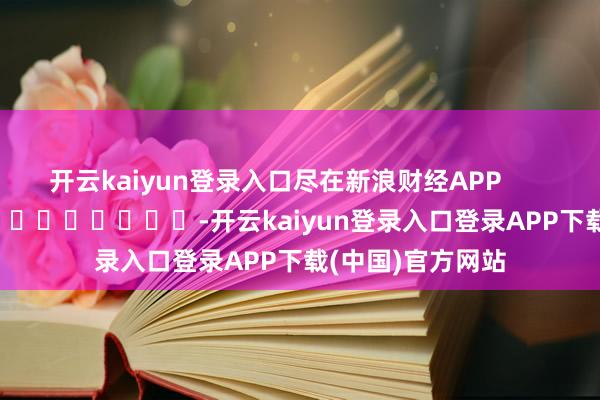开云kaiyun登录入口尽在新浪财经APP            													-开云kaiyun登录入口登录APP下载(中国)官方网站