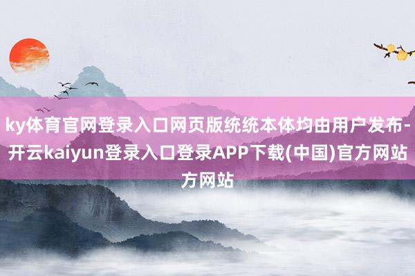 ky体育官网登录入口网页版统统本体均由用户发布-开云kaiyun登录入口登录APP下载(中国)官方网站