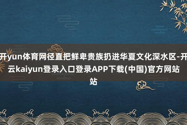 开yun体育网径直把鲜卑贵族扔进华夏文化深水区-开云kaiyun登录入口登录APP下载(中国)官方网站