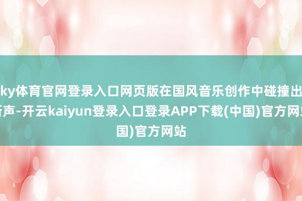 ky体育官网登录入口网页版在国风音乐创作中碰撞出新声-开云kaiyun登录入口登录APP下载(中国)官方网站