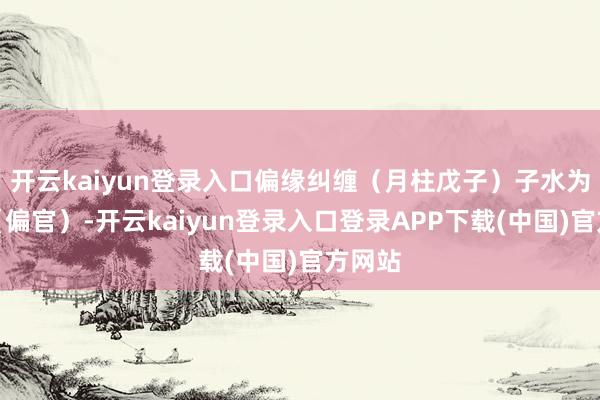 开云kaiyun登录入口偏缘纠缠(月柱戊子)子水为七杀(偏官)-开云kaiyun登录入口登录APP下载(中国)官方网站