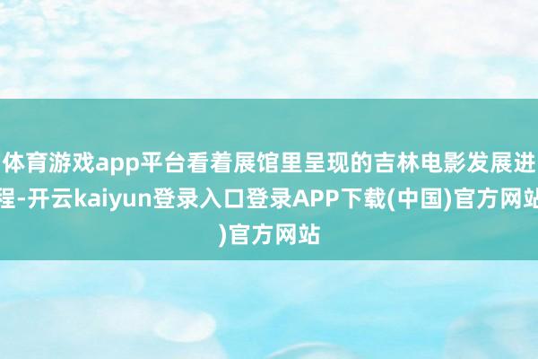 体育游戏app平台看着展馆里呈现的吉林电影发展进程-开云kaiyun登录入口登录APP下载(中国)官方网站