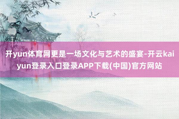 开yun体育网更是一场文化与艺术的盛宴-开云kaiyun登录入口登录APP下载(中国)官方网站