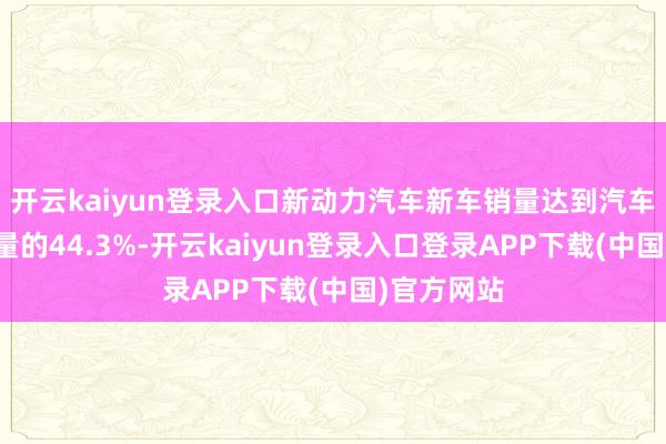 开云kaiyun登录入口新动力汽车新车销量达到汽车新车总销量的44.3%-开云kaiyun登录入口登录APP下载(中国)官方网站