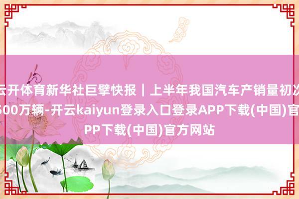 云开体育新华社巨擘快报｜上半年我国汽车产销量初次双超1500万辆-开云kaiyun登录入口登录APP下载(中国)官方网站