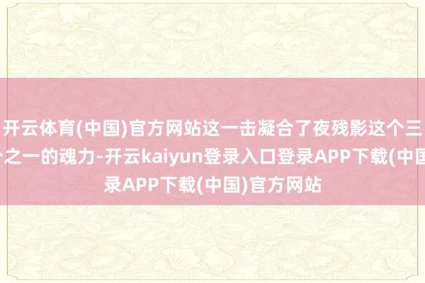 开云体育(中国)官方网站这一击凝合了夜残影这个三环魂尊三分之一的魂力-开云kaiyun登录入口登录APP下载(中国)官方网站