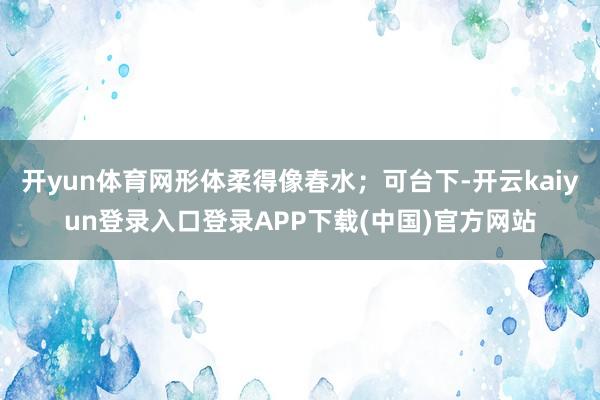开yun体育网形体柔得像春水；可台下-开云kaiyun登录入口登录APP下载(中国)官方网站