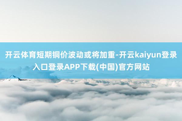 开云体育短期铜价波动或将加重-开云kaiyun登录入口登录APP下载(中国)官方网站