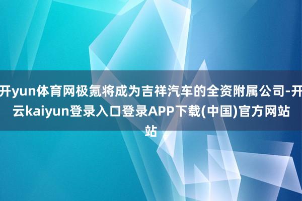 开yun体育网极氪将成为吉祥汽车的全资附属公司-开云kaiyun登录入口登录APP下载(中国)官方网站