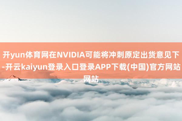 开yun体育网在NVIDIA可能将冲刺原定出货意见下-开云kaiyun登录入口登录APP下载(中国)官方网站